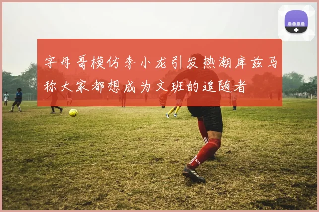 字母哥模仿李小龙引发热潮库兹马称大家都想成为文班的追随者