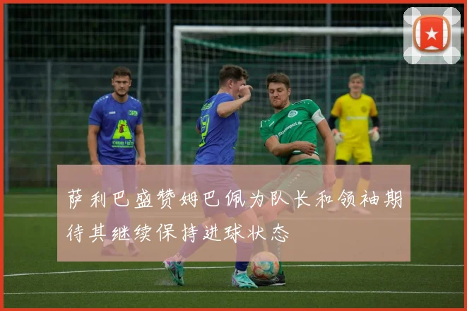 萨利巴盛赞姆巴佩为队长和领袖期待其继续保持进球状态