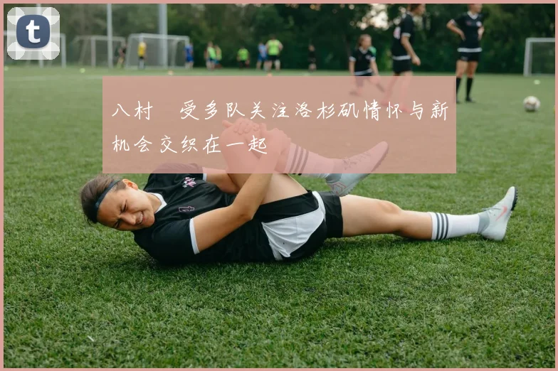 八村塁受多队关注洛杉矶情怀与新机会交织在一起