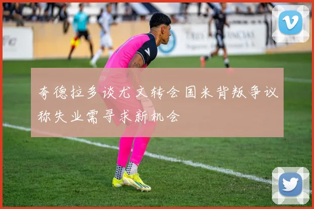 夸德拉多谈尤文转会国米背叛争议称失业需寻求新机会