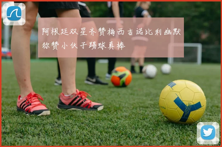 阿根廷双星齐赞梅西吉诺比利幽默称赞小伙子踢球真棒