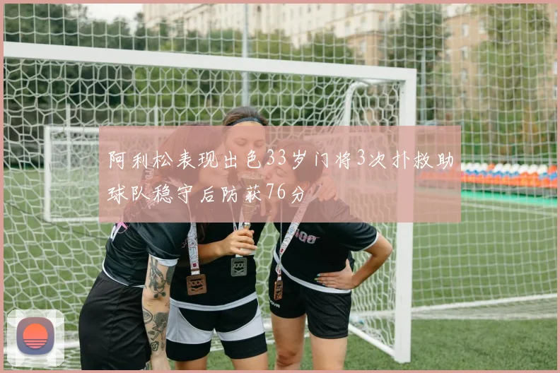 阿利松表现出色33岁门将3次扑救助球队稳守后防获76分